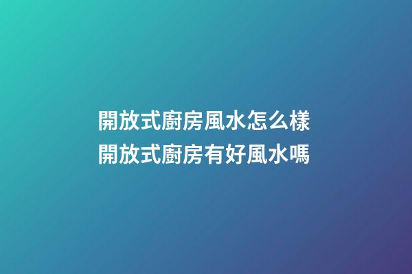 開放式廚房風水怎么樣 開放式廚房有好風水嗎